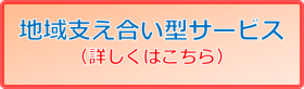 地域支え合い型サービス 詳しくはこちら 地域支え合い型サービス 詳しくはこちら
