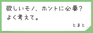 欲しいモノ、ホントに必要？　よく考えて。