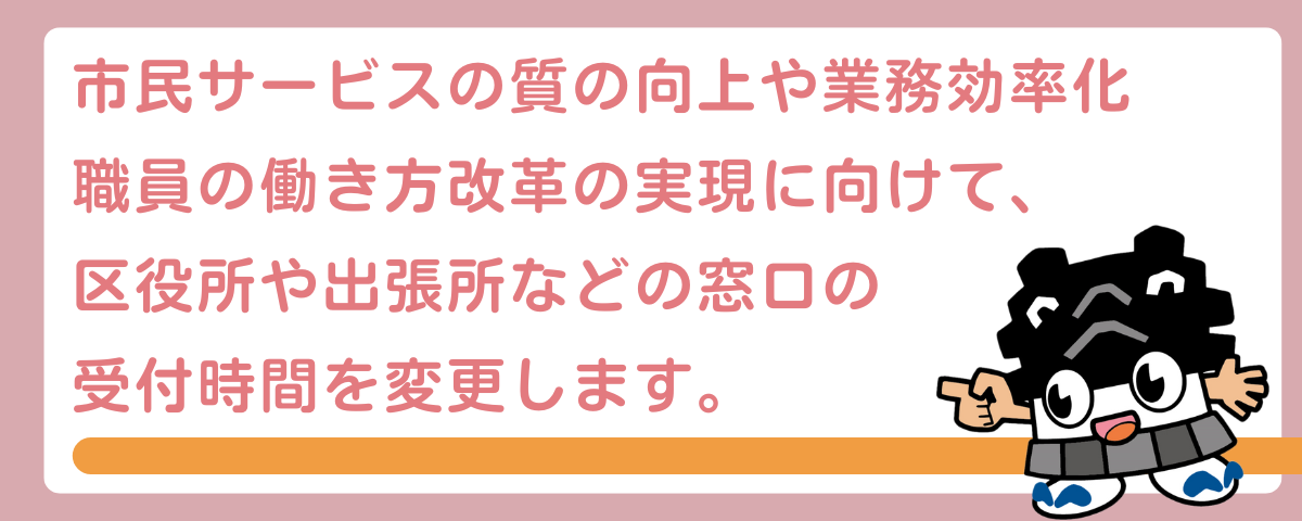 市民サービスの質の向上や業務効率化 職員の働き方改革の実現に向けて、 区役所や出張所などの窓口の 受付時間を変更します。
