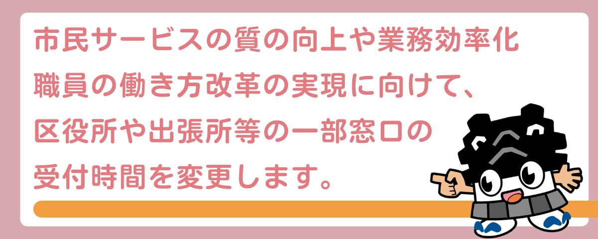 市民サービスの質の向上や業務効率化、職員の働き方改革の実現に向けて、区役所や出張所等の一部窓口の受付時間を変更します。